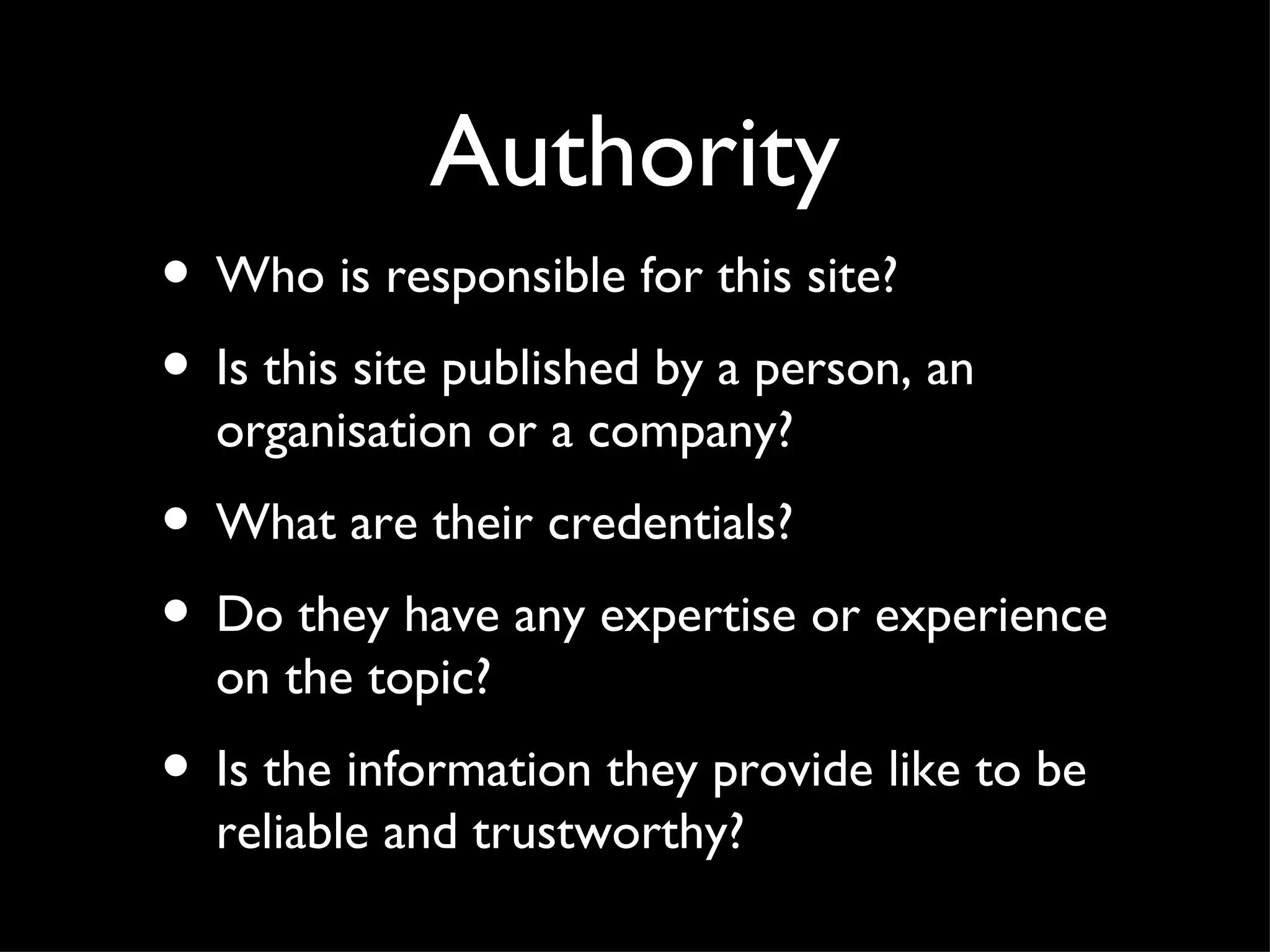 Authority Who is responsible for this site? Is this site published by a person, an organisation or a company? What are their credentials? Do they have any expertise or experience on the topic? Is the information they provide like to be reliable and trustworthy?