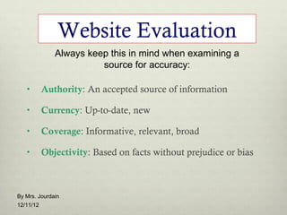 Website Evaluation
              Always keep this in mind when examining a
                        source for accuracy:

   •       Authority: An accepted source of information

   •       Currency: Up-to-date, new

   •       Coverage: Informative, relevant, broad

   •       Objectivity: Based on facts without prejudice or bias



By Mrs. Jourdain
12/11/12
 