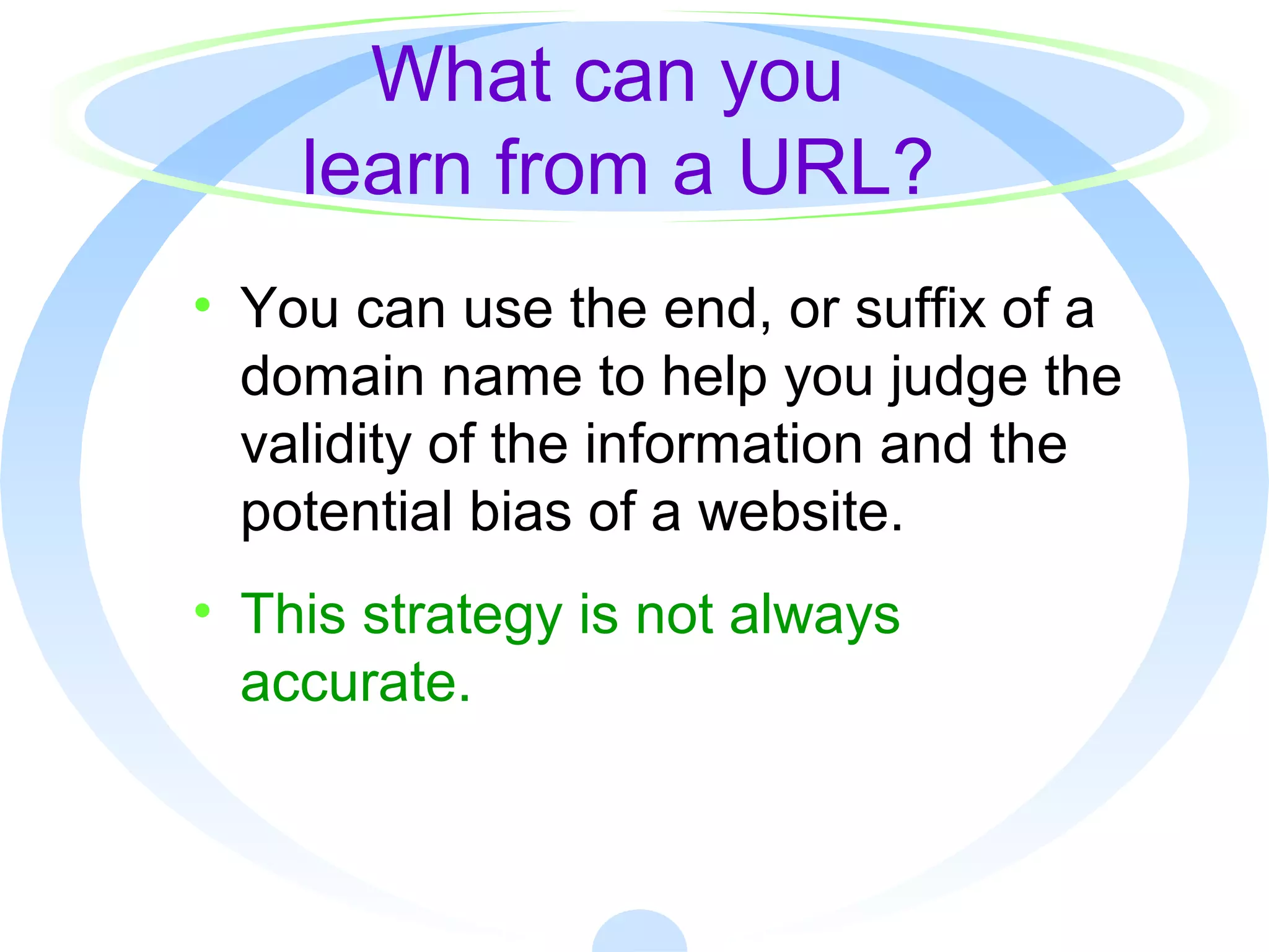 What can you
learn from a URL?
• You can use the end, or suffix of a
domain name to help you judge the
validity of the information and the
potential bias of a website.
• This strategy is not always
accurate.
 