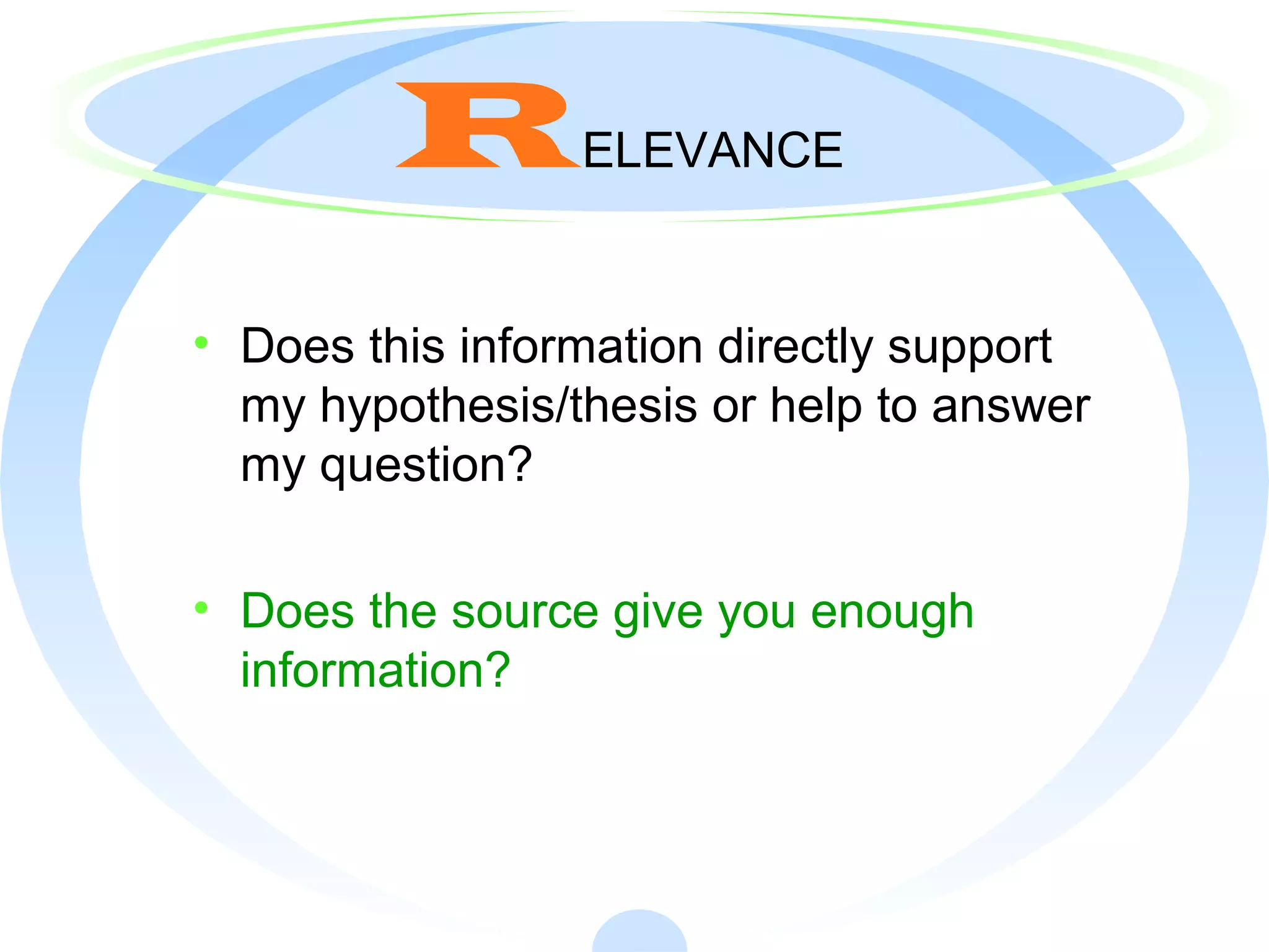 RELEVANCE
• Does this information directly support
my hypothesis/thesis or help to answer
my question?
• Does the source give you enough
information?
 