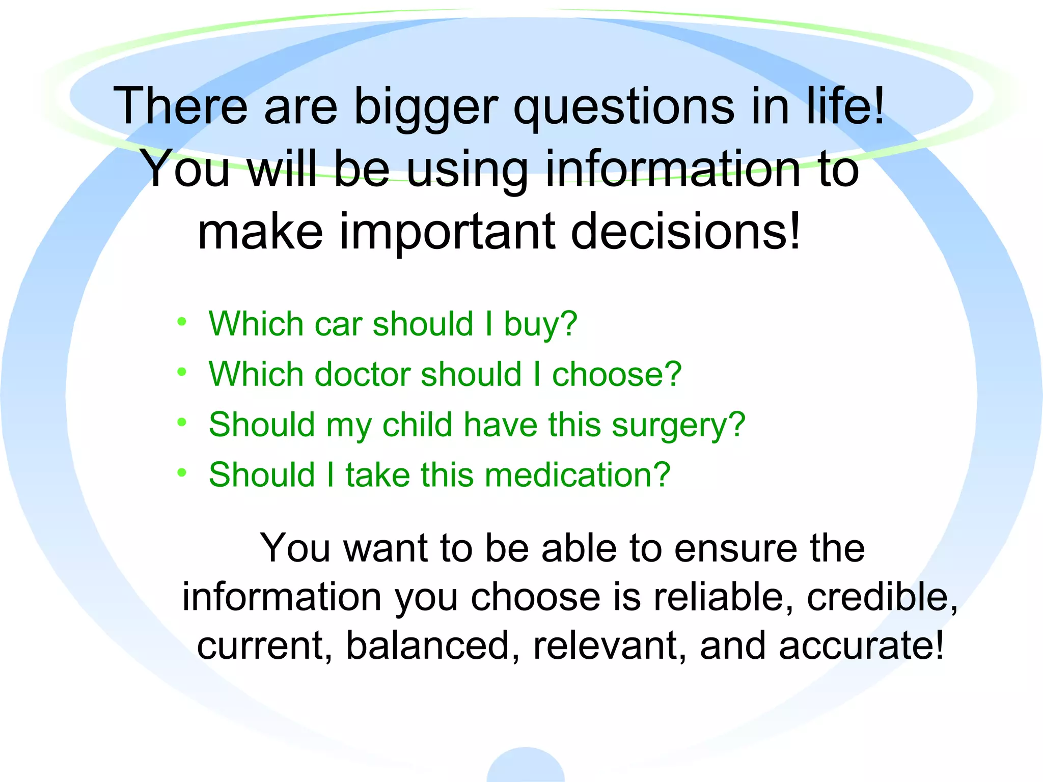 There are bigger questions in life!
You will be using information to
make important decisions!
• Which car should I buy?
• Which doctor should I choose?
• Should my child have this surgery?
• Should I take this medication?
You want to be able to ensure the
information you choose is reliable, credible,
current, balanced, relevant, and accurate!
 