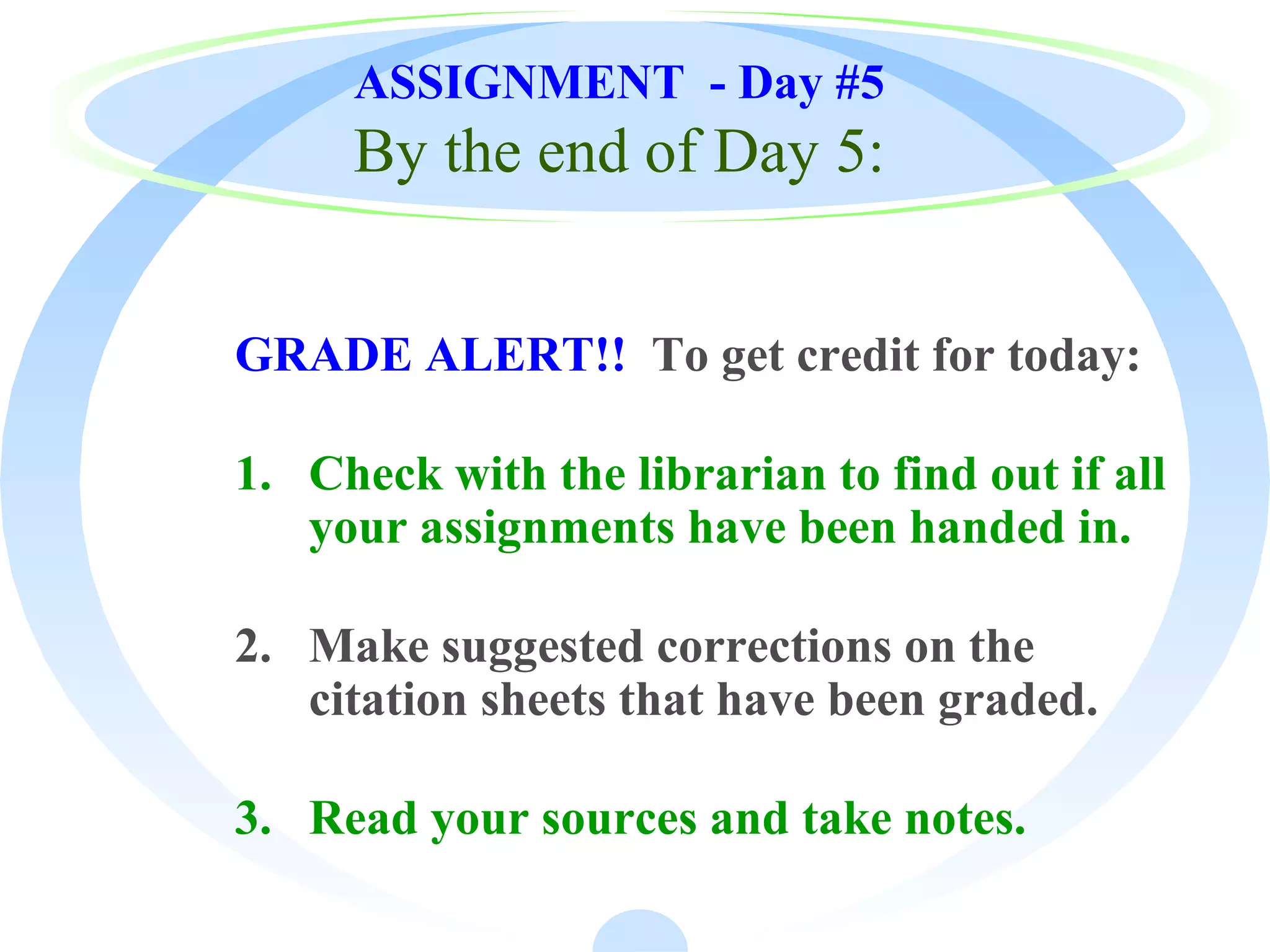 ASSIGNMENT - Day #5
By the end of Day 5:
GRADE ALERT!! To get credit for today:
1. Check with the librarian to find out if all
your assignments have been handed in.
2. Make suggested corrections on the
citation sheets that have been graded.
3. Read your sources and take notes.
 