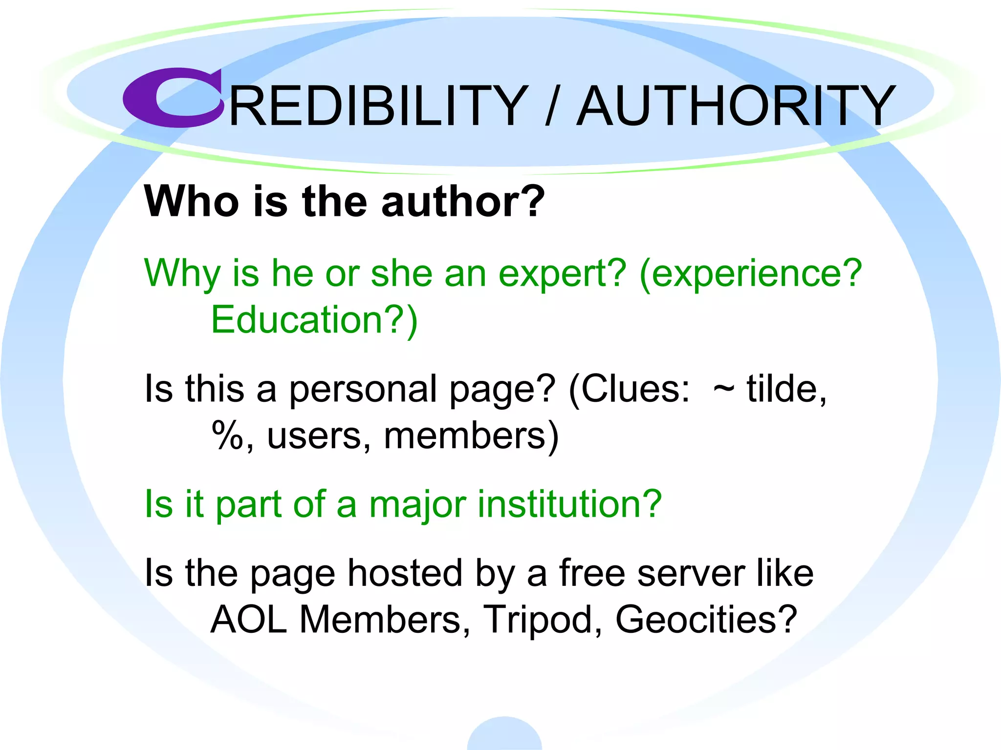 CREDIBILITY / AUTHORITY
Who is the author?
Why is he or she an expert? (experience?
Education?)
Is this a personal page? (Clues: ~ tilde,
%, users, members)
Is it part of a major institution?
Is the page hosted by a free server like
AOL Members, Tripod, Geocities?
 