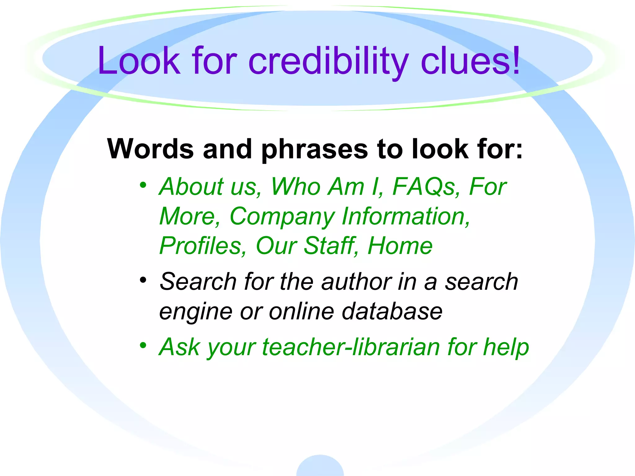 Look for credibility clues!
Words and phrases to look for:
• About us, Who Am I, FAQs, For
More, Company Information,
Profiles, Our Staff, Home
• Search for the author in a search
engine or online database
• Ask your teacher-librarian for help
 