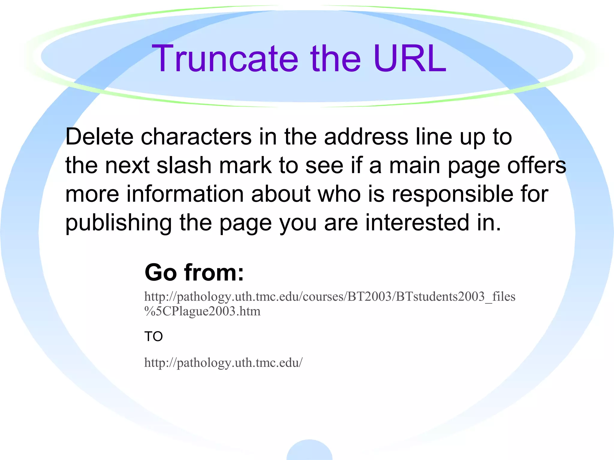 Truncate the URL
Delete characters in the address line up to
the next slash mark to see if a main page offers
more information about who is responsible for
publishing the page you are interested in.
Go from:
http://pathology.uth.tmc.edu/courses/BT2003/BTstudents2003_files
%5CPlague2003.htm
TO
http://pathology.uth.tmc.edu/
 