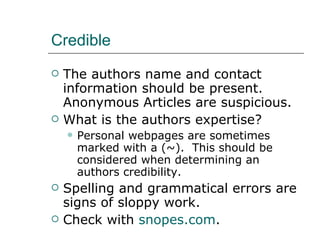 Credible The authors name and contact information should be present. Anonymous Articles are suspicious. What is the authors expertise? Personal webpages are sometimes marked with a (~).  This should be considered when determining an authors credibility. Spelling and grammatical errors are signs of sloppy work. Check with  snopes.com . 
