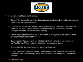 Seven Elements of Customer Interface: Context-The design of the website displays the vintage but modern feel the company is trying to portray to the customer Content-The opening page includes videos and pictures of “Mark and Julie” to set the mood for this year’s holiday theme. Pictures of the products are also presented throughout the site, for the customers’ viewing. Community-Customer reviews are at the bottom of every product description. There are also links to twitter and facebook. Customization-If a customer is not satisfied with the watches that are designed they can “build a watch” and customize it to their own needs and wants. Connection-The site is connected to twitter and facebook. Communication-Offer ways to contact them through email, phone, or mail. They also offer to let their customers sign up for an email contact list with product updates and coupons. Commerce-High 