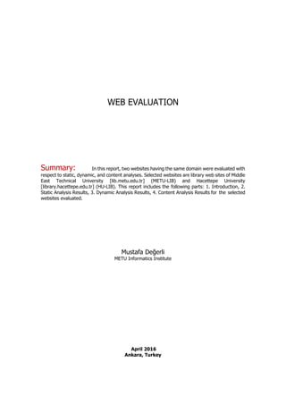 WEB EVALUATION
Summary: In this report, two websites having the same domain were evaluated with
respect to static, dynamic, and content analyses. Selected websites are library web sites of Middle
East Technical University [lib.metu.edu.tr] (METU-LIB) and Hacettepe University
[library.hacettepe.edu.tr] (HU-LIB). This report includes the following parts: 1. Introduction, 2.
Static Analysis Results, 3. Dynamic Analysis Results, 4. Content Analysis Results for the selected
websites evaluated.
Mustafa Değerli
METU Informatics Institute
April 2016
Ankara, Turkey
 