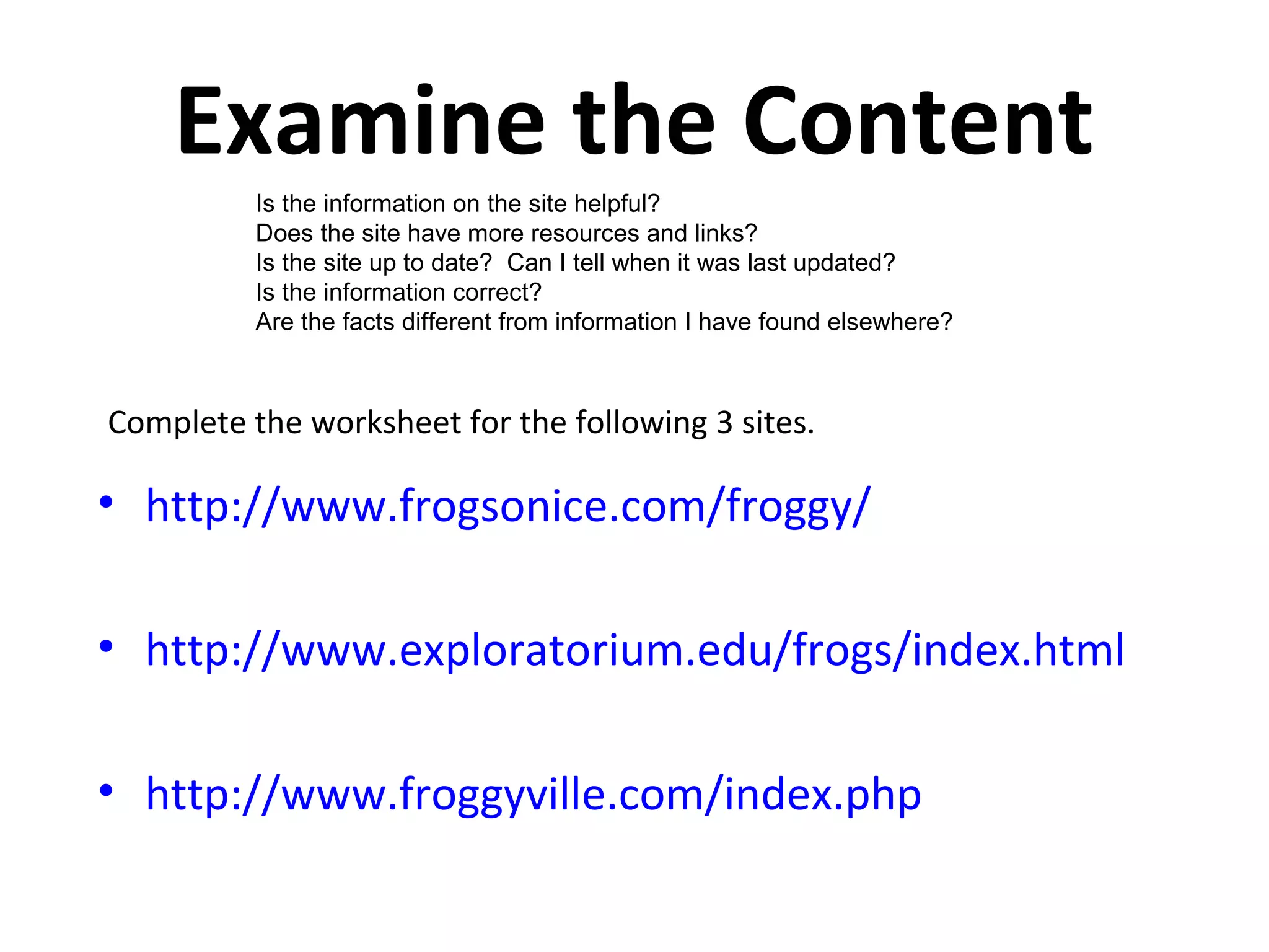 Examine the Content
          Is the information on the site helpful?
          Does the site have more resources and links?
          Is the site up to date? Can I tell when it was last updated?
          Is the information correct?
          Are the facts different from information I have found elsewhere?



Complete the worksheet for the following 3 sites.

• http://www.frogsonice.com/froggy/

• http://www.exploratorium.edu/frogs/index.html

• http://www.froggyville.com/index.php
 