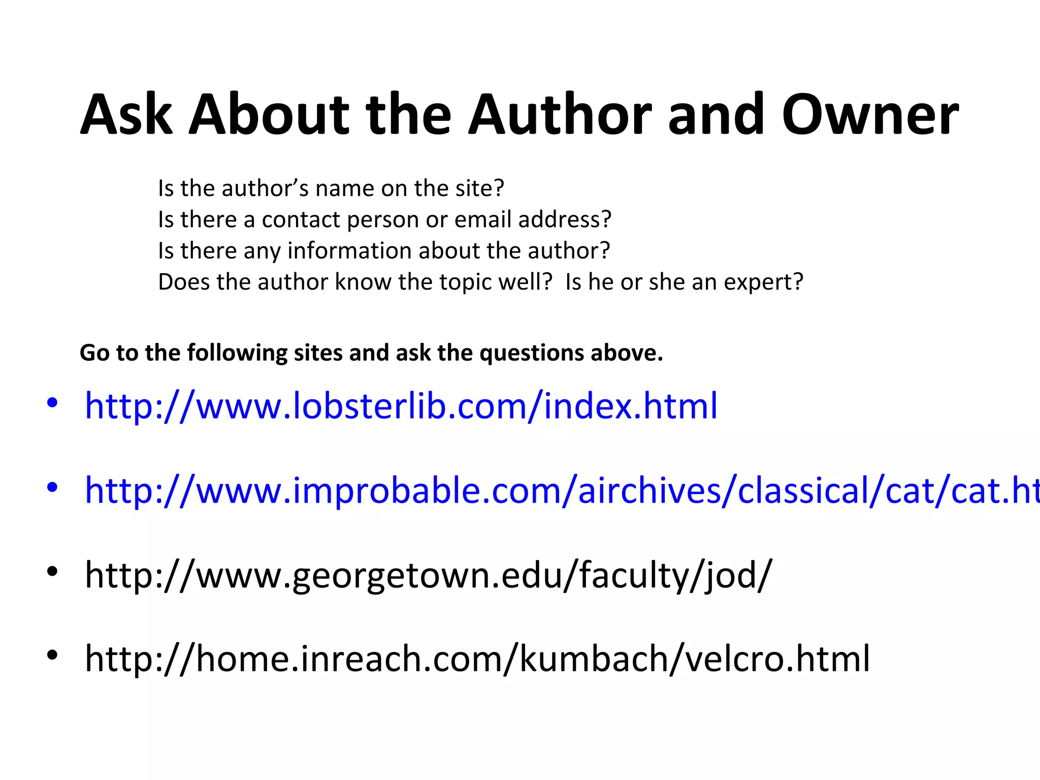 Ask About the Author and Owner
        Is the author’s name on the site?
        Is there a contact person or email address?
        Is there any information about the author?
        Does the author know the topic well? Is he or she an expert?

 Go to the following sites and ask the questions above.

• http://www.lobsterlib.com/index.html

• http://www.improbable.com/airchives/classical/cat/cat.ht

• http://www.georgetown.edu/faculty/jod/

• http://home.inreach.com/kumbach/velcro.html
 