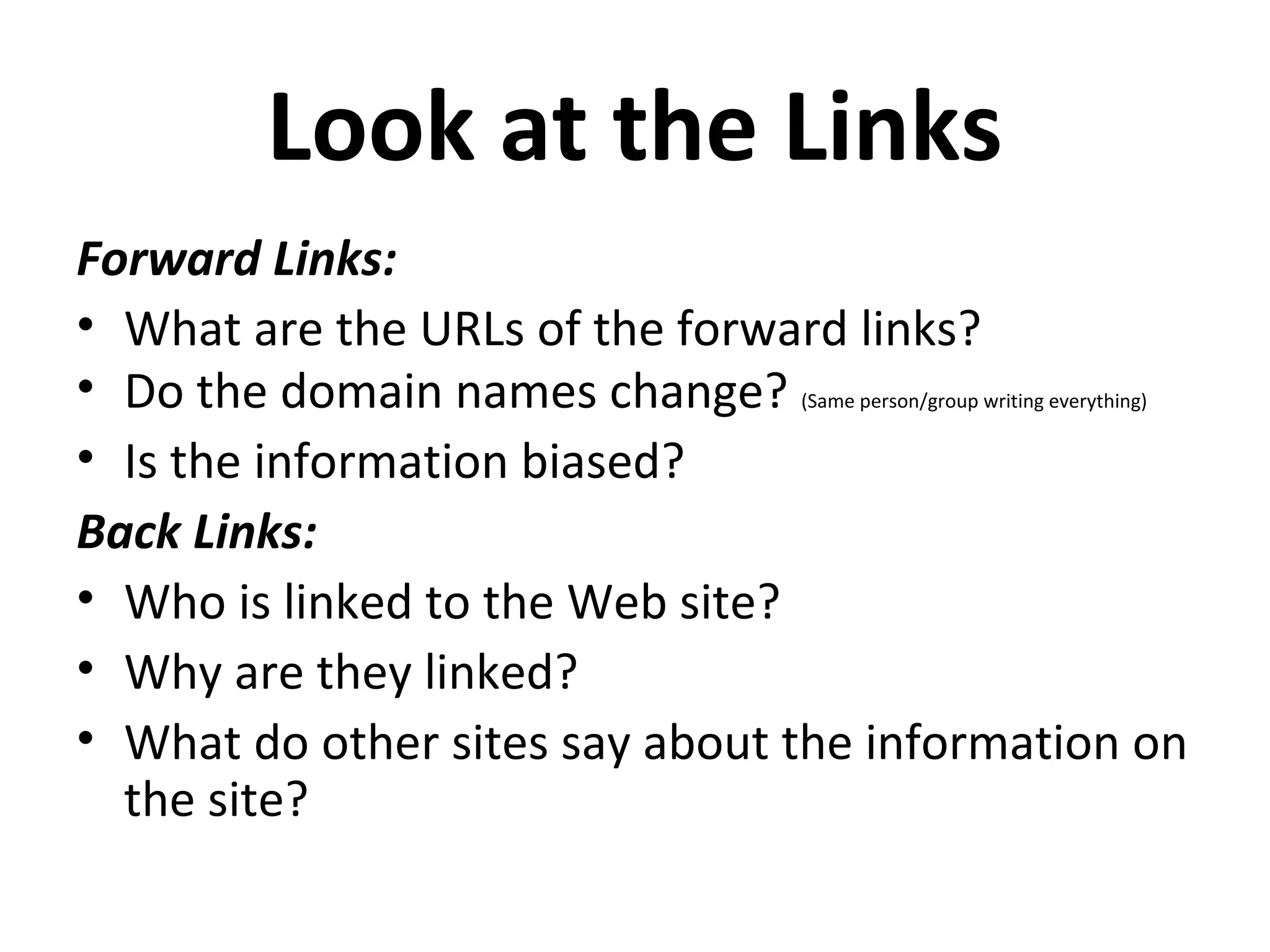 Look at the Links
Forward Links:
• What are the URLs of the forward links?
• Do the domain names change?   (Same person/group writing everything)


• Is the information biased?
Back Links:
• Who is linked to the Web site?
• Why are they linked?
• What do other sites say about the information on
  the site?
 
