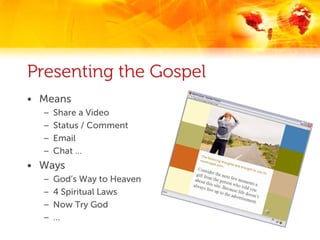 Presenting the Gospel
• Means
  –   Share a Video
  –   Status / Comment
  –   Email
  –   Chat …
• Ways
  –   God’s Way to Heaven
  –   4 Spiritual Laws
  –   Now Try God
  –   …
 