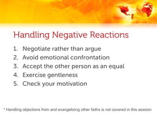 Handling Negative Reactions
     1.    Negotiate rather than argue
     2.    Avoid emotional confrontation
     3.    Accept the other person as an equal
     4.    Exercise gentleness
     5.    Check your motivation



* Handling objections from and evangelizing other faiths is not covered in this session
 