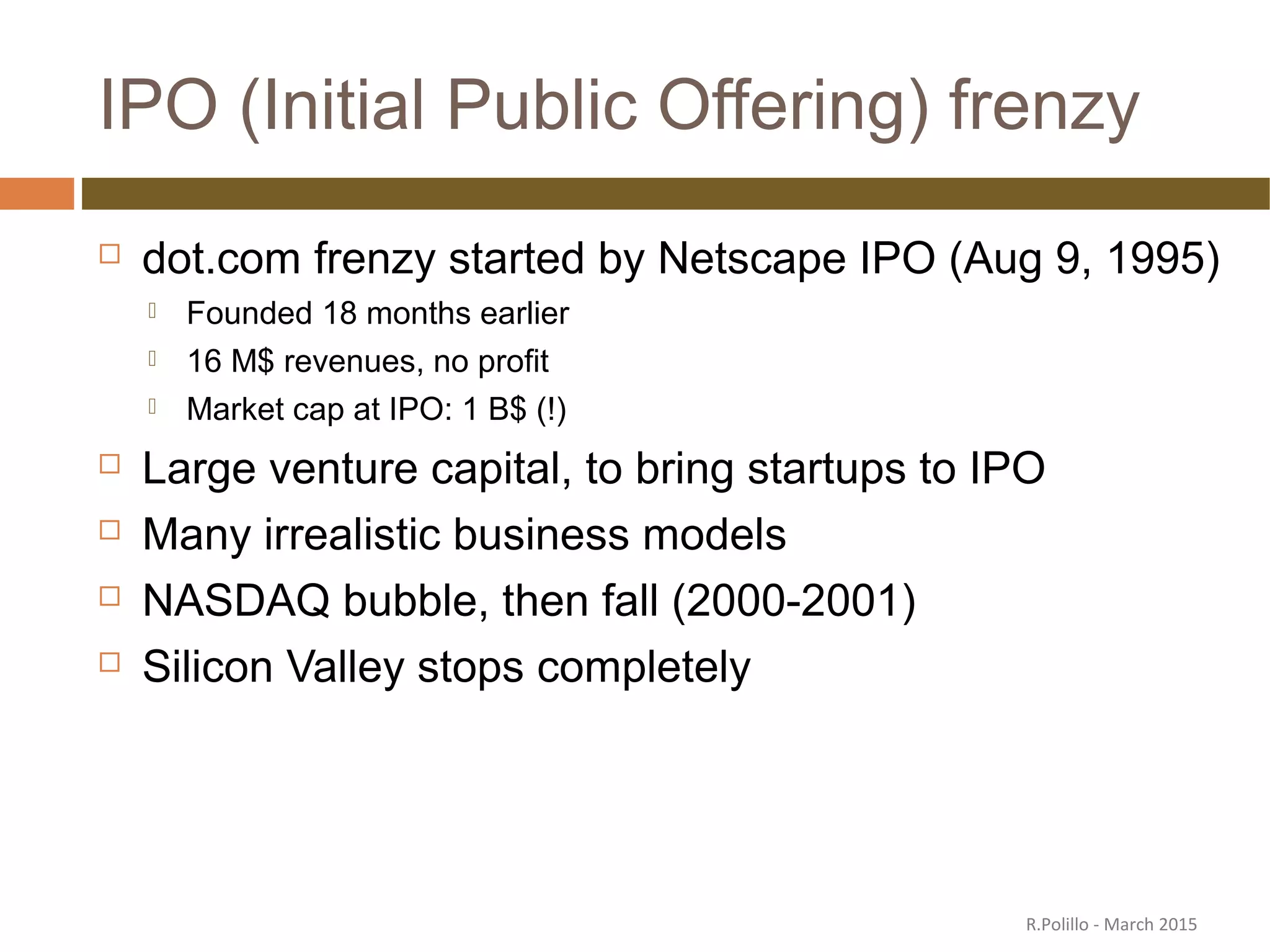 IPO (Initial Public Offering) frenzy
 dot.com frenzy started by Netscape IPO (Aug 9, 1995)
 Founded 18 months earlier
 16 M$ revenues, no profit
 Market cap at IPO: 1 B$ (!)
 Large venture capital, to bring startups to IPO
 Many irrealistic business models
 NASDAQ bubble, then fall (2000-2001)
 Silicon Valley stops completely
R.Polillo - March 2015
 