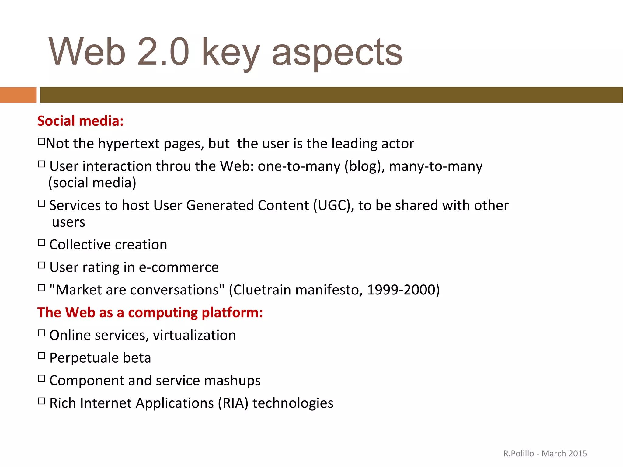 Web 2.0 key aspects
Social media:
Not the hypertext pages, but the user is the leading actor
 User interaction throu the Web: one-to-many (blog), many-to-many
(social media)
 Services to host User Generated Content (UGC), to be shared with other
users
 Collective creation
 User rating in e-commerce
 "Market are conversations" (Cluetrain manifesto, 1999-2000)
The Web as a computing platform:
 Online services, virtualization
 Perpetuale beta
 Component and service mashups
 Rich Internet Applications (RIA) technologies
R.Polillo - March 2015
 