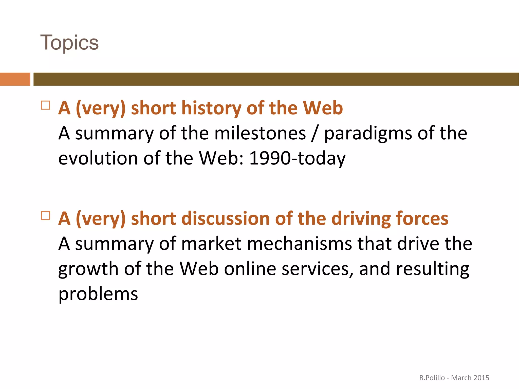 Topics
 A (very) short history of the Web
A summary of the milestones / paradigms of the
evolution of the Web: 1990-today
 A (very) short discussion of the driving forces
A summary of market mechanisms that drive the
growth of the Web online services, and resulting
problems
R.Polillo - March 2015
 