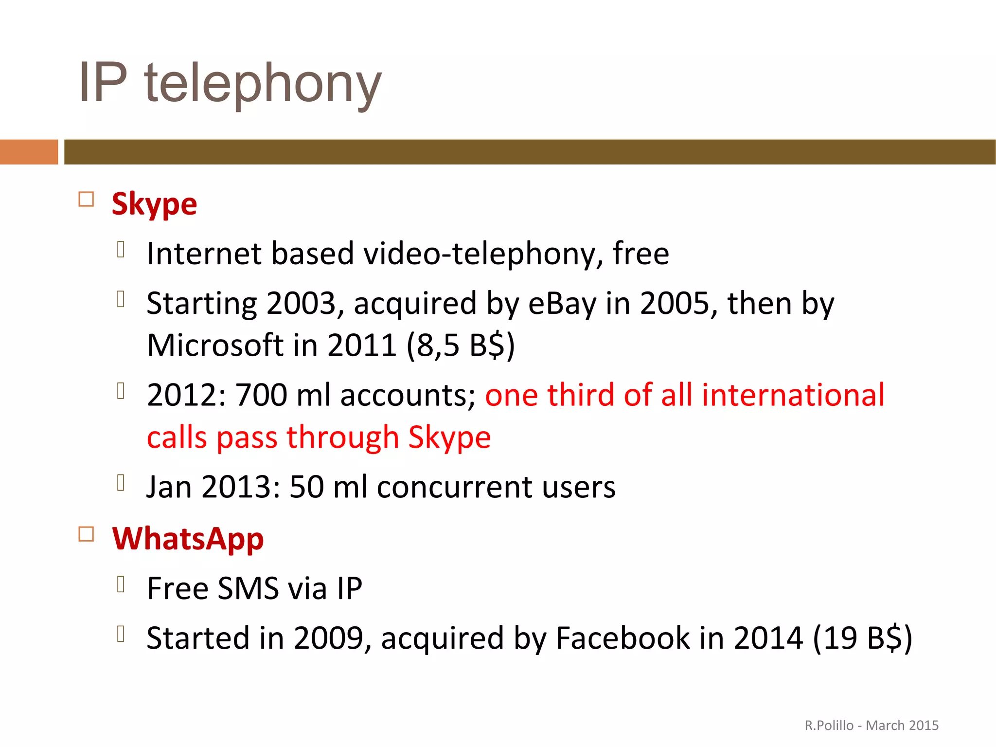 IP telephony
 Skype
 Internet based video-telephony, free
 Starting 2003, acquired by eBay in 2005, then by
Microsoft in 2011 (8,5 B$)
 2012: 700 ml accounts; one third of all international
calls pass through Skype
 Jan 2013: 50 ml concurrent users
 WhatsApp
 Free SMS via IP
 Started in 2009, acquired by Facebook in 2014 (19 B$)
R.Polillo - March 2015
 