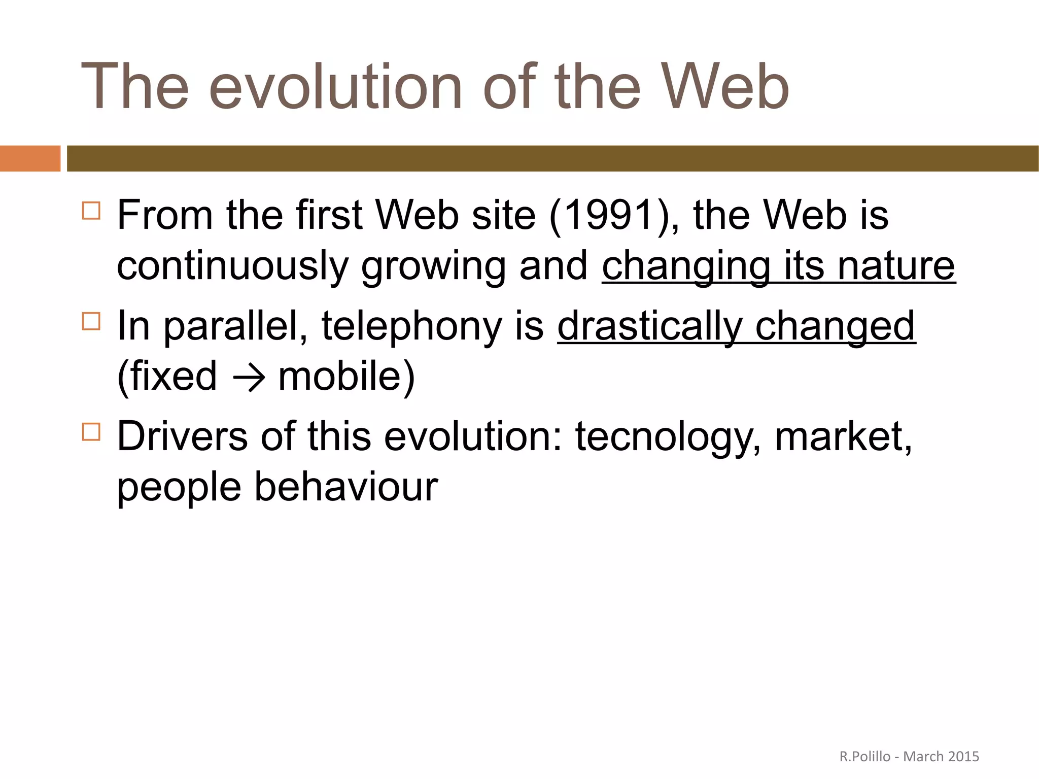 The evolution of the Web
 From the first Web site (1991), the Web is
continuously growing and changing its nature
 In parallel, telephony is drastically changed
(fixed → mobile)
 Drivers of this evolution: tecnology, market,
people behaviour
R.Polillo - March 2015
 