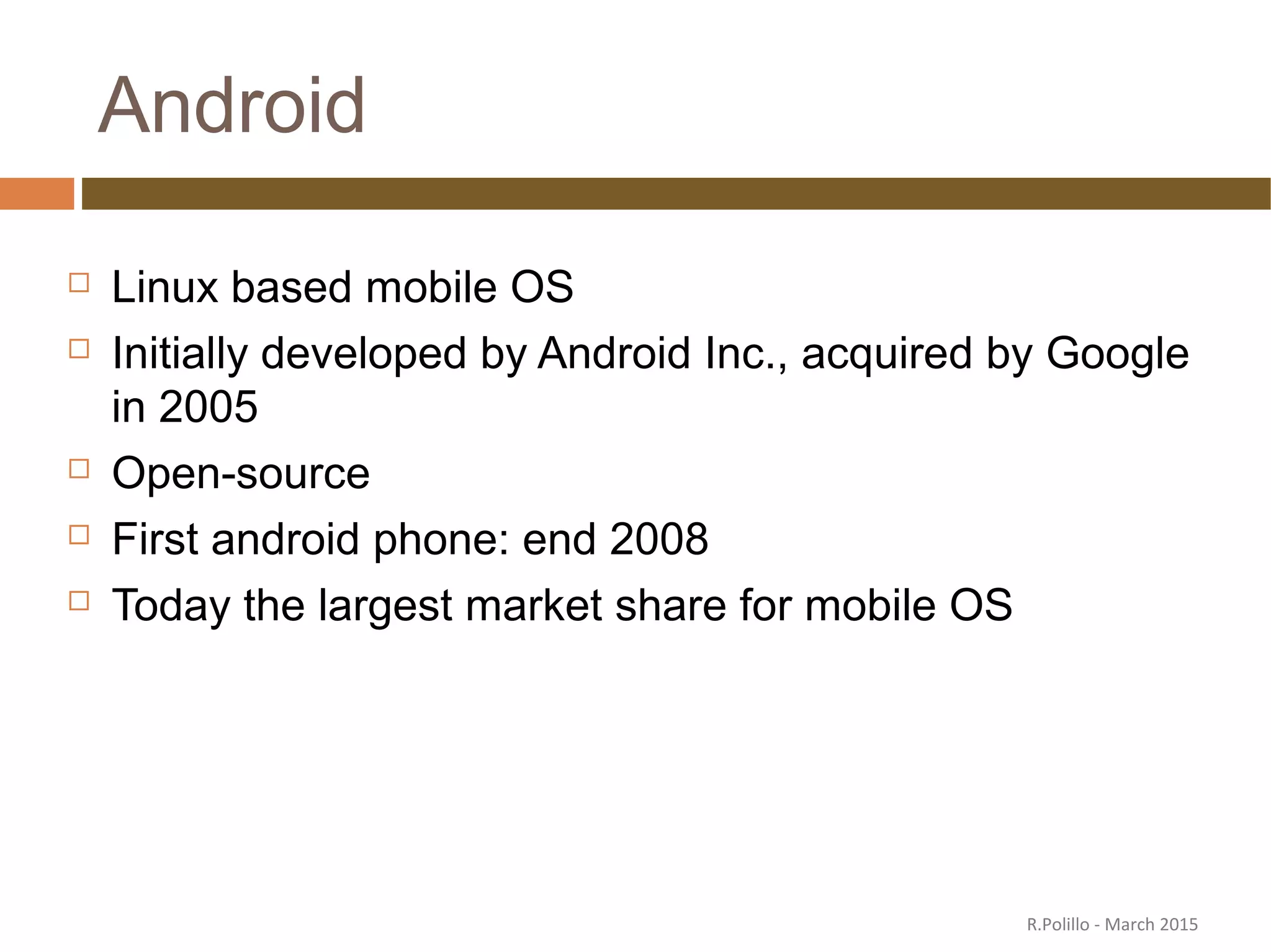 Android
 Linux based mobile OS
 Initially developed by Android Inc., acquired by Google
in 2005
 Open-source
 First android phone: end 2008
 Today the largest market share for mobile OS
R.Polillo - March 2015
 