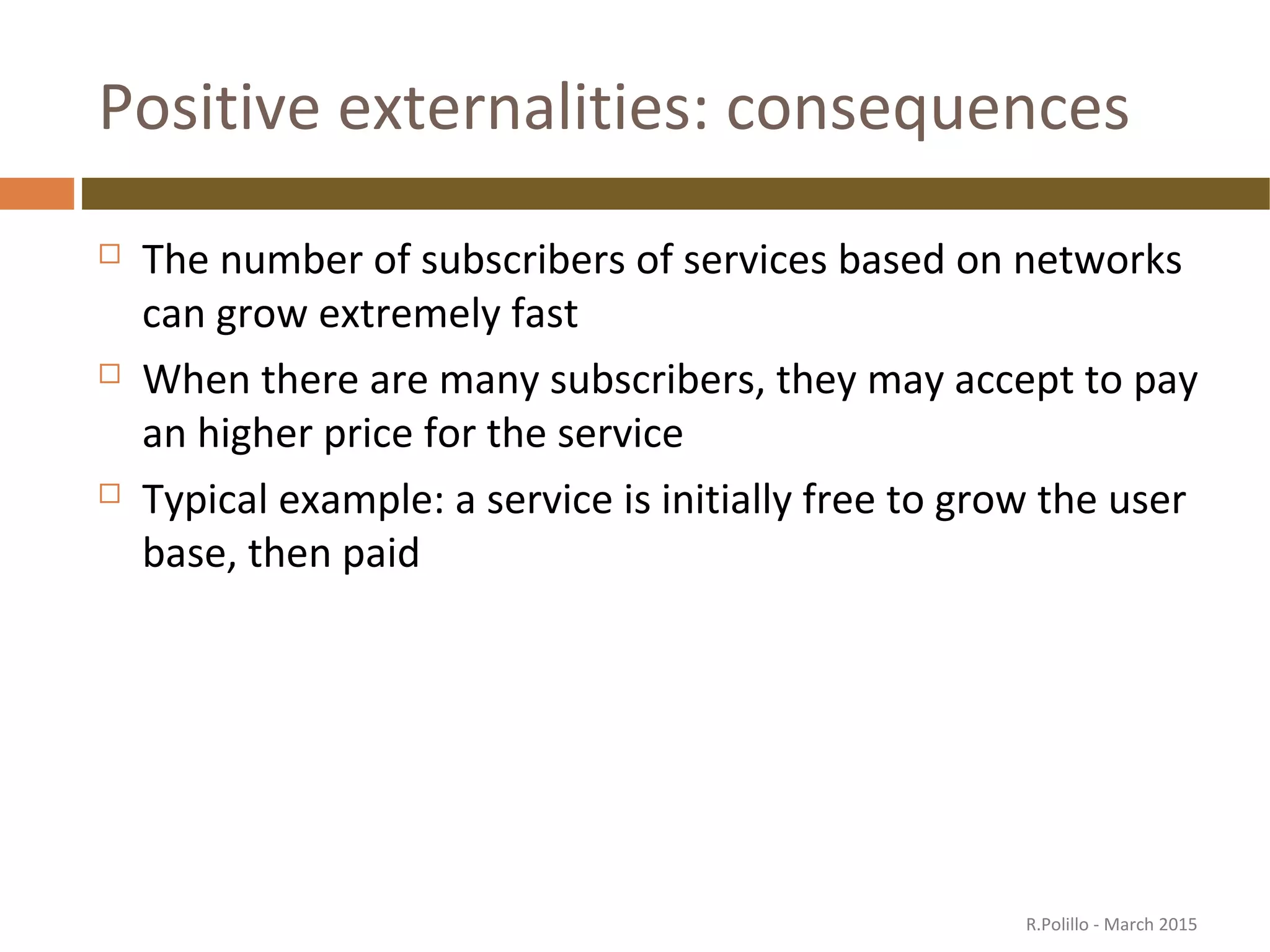 Positive externalities: consequences
 The number of subscribers of services based on networks
can grow extremely fast
 When there are many subscribers, they may accept to pay
an higher price for the service
 Typical example: a service is initially free to grow the user
base, then paid
R.Polillo - March 2015
 