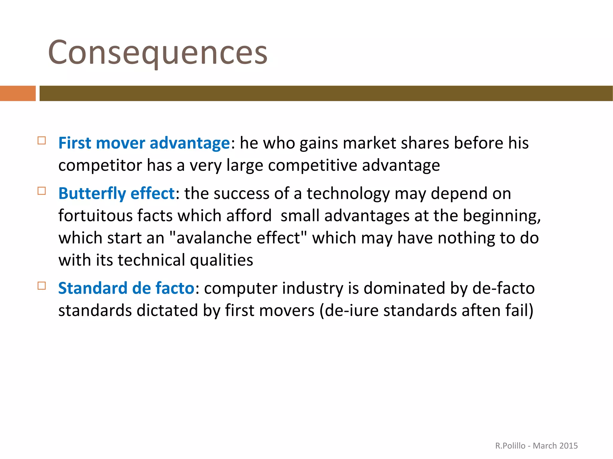Consequences
 First mover advantage: he who gains market shares before his
competitor has a very large competitive advantage
 Butterfly effect: the success of a technology may depend on
fortuitous facts which afford small advantages at the beginning,
which start an "avalanche effect" which may have nothing to do
with its technical qualities
 Standard de facto: computer industry is dominated by de-facto
standards dictated by first movers (de-iure standards aften fail)
R.Polillo - March 2015
 