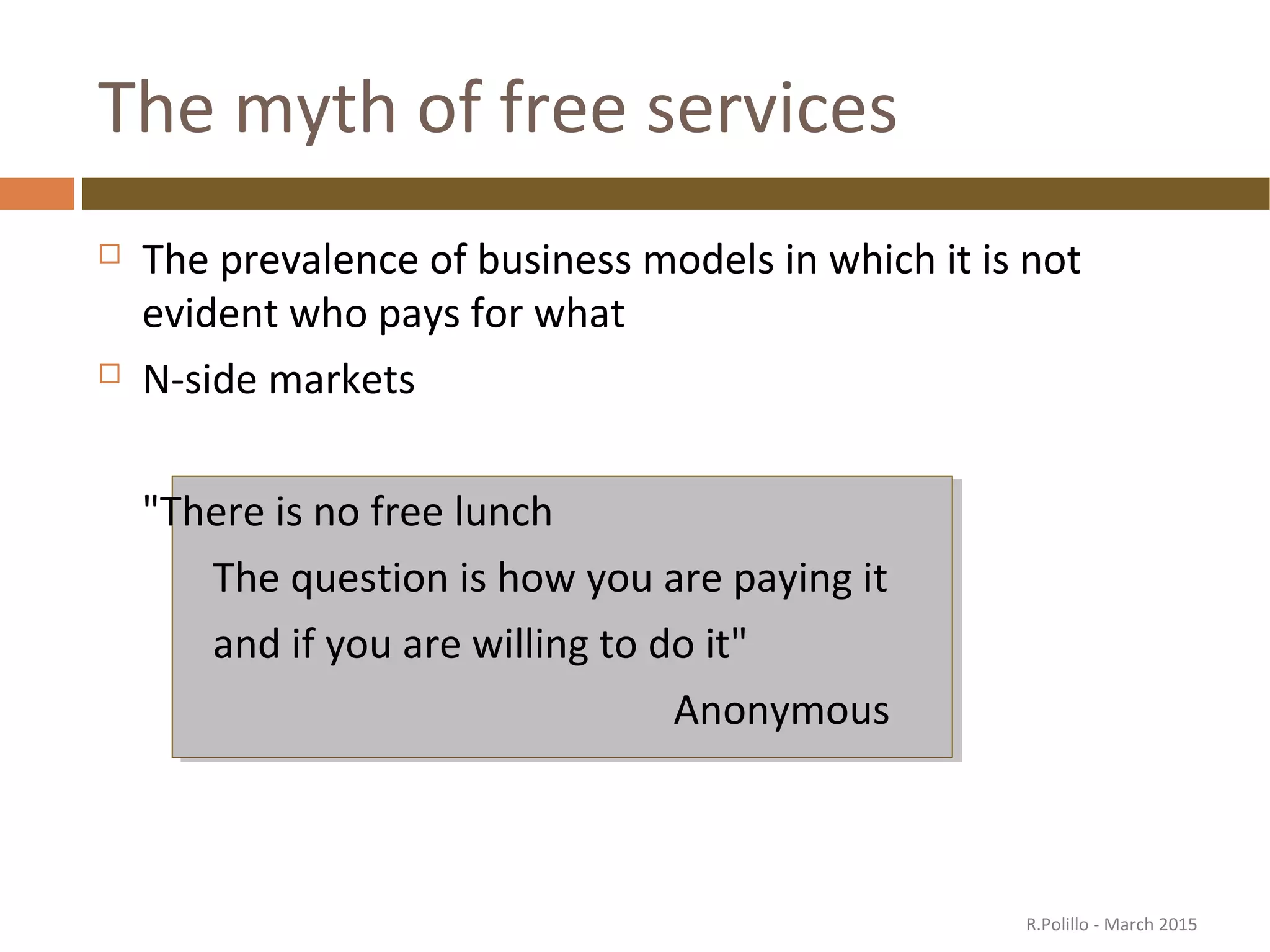 The myth of free services
 The prevalence of business models in which it is not
evident who pays for what
 N-side markets
"There is no free lunch
The question is how you are paying it
and if you are willing to do it"
Anonymous
R.Polillo - March 2015
 