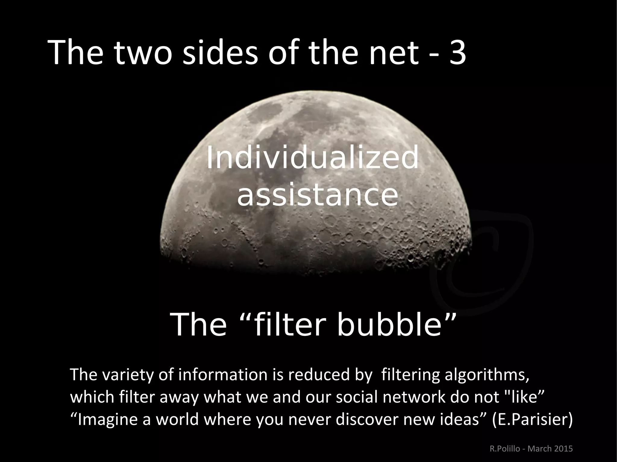 The two sides of the net - 3
Individualized
assistance
The “filter bubble””
The variety of information is reduced by filtering algorithms,
which filter away what we and our social network do not "like”
“Imagine a world where you never discover new ideas” (E.Parisier)
R.Polillo - March 2015
 