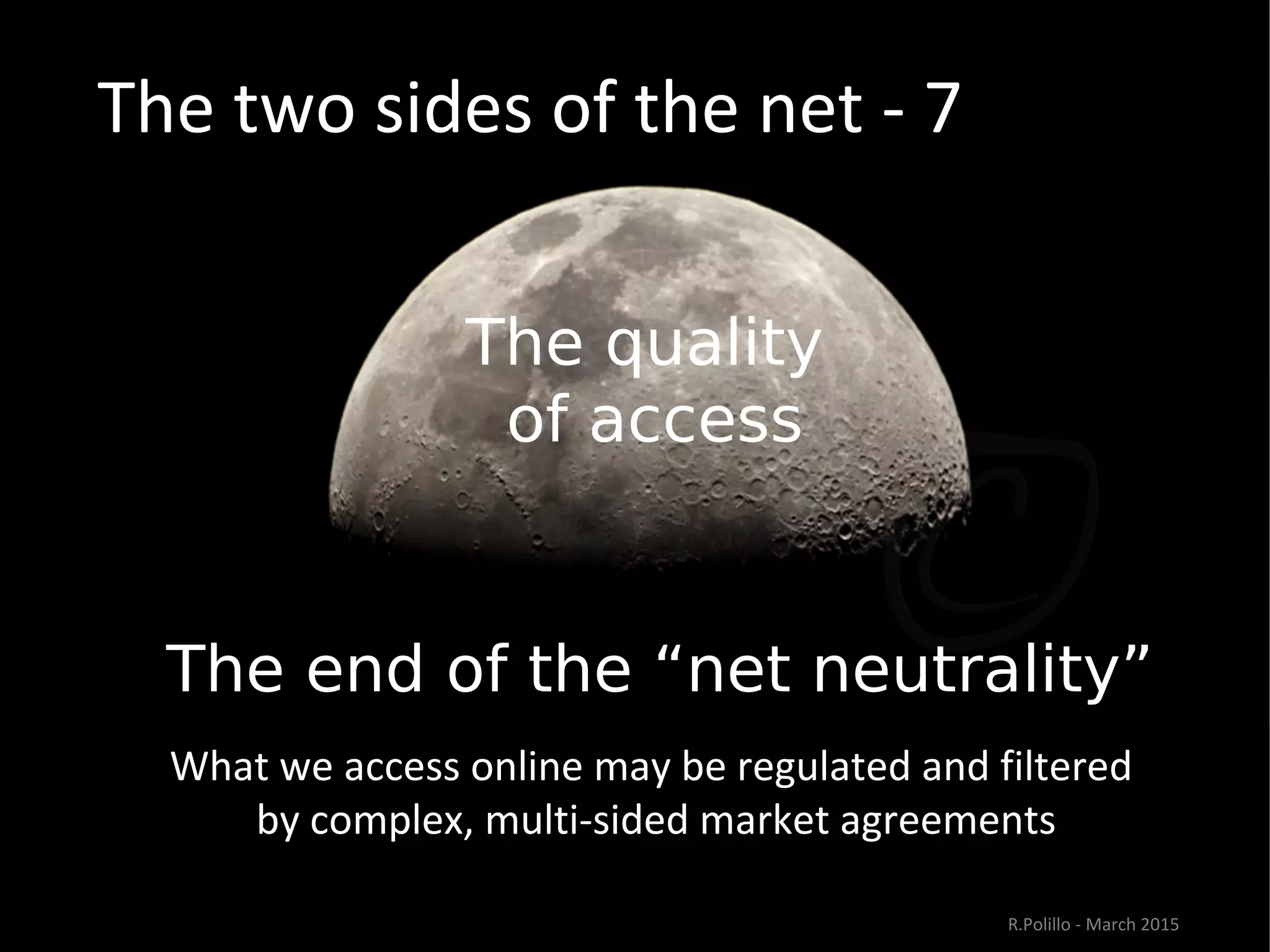The two sides of the net - 7
The quality
of access
The end of the “net neutrality””
What we access online may be regulated and filtered
by complex, multi-sided market agreements
R.Polillo - March 2015
 