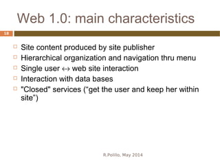 Web 1.0: main characteristics
R.Polillo, May 2014
18
 Site content produced by site publisher
 Hierarchical organization and navigation thru menu
 Single user ↔ web site interaction
 Interaction with data bases
 "Closed" services (“get the user and keep her within
site”)
 