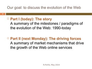 Our goal: to discuss the evolution of the Web
R.Polillo, May 2014
3
 Part I (today): The story
A summary of the milestones / paradigms of
the evolution of the Web: 1990-today
 Part II (next Monday): The driving forces
A summary of market mechanisms that drive
the growth of the Web online services
 