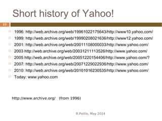 Short history of Yahoo!
R.Polillo, May 2014
23
 1996: http://web.archive.org/web/19961022175643/http://www10.yahoo.com/
 1999: http://web.archive.org/web/19990208021636/http://www12.yahoo.com/
 2001: http://web.archive.org/web/20011108000033/http://www.yahoo.com/
 2003 http://web.archive.org/web/20031211113526/http://www.yahoo.com/
 2005 http://web.archive.org/web/20051220154406/http://www.yahoo.com/?
 2007: http://web.archive.org/web/20071229022936/http://www.yahoo.com/
 2010: http://web.archive.org/web/20101016230535/http://www.yahoo.com/
 Today: www.yahoo.com
http://www.archive.org/ (from 1996)
 