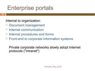 Enterprise portals
R.Polillo, May 2014
25
Internal to organization:
 Document management
 Internal communication
 Internal procedures and forms
 Front-end to corporate information systems
Private corporate networks slowly adopt Internet
protocols ("intranet")
 