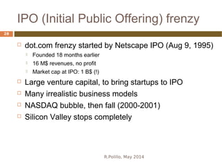 IPO (Initial Public Offering) frenzy
R.Polillo, May 2014
28
 dot.com frenzy started by Netscape IPO (Aug 9, 1995)
 Founded 18 months earlier
 16 M$ revenues, no profit
 Market cap at IPO: 1 B$ (!)
 Large venture capital, to bring startups to IPO
 Many irrealistic business models
 NASDAQ bubble, then fall (2000-2001)
 Silicon Valley stops completely
 