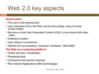 Web 2.0 key aspects
R.Polillo, May 2014
33
Social media:
 The user is the leading actor
 User interaction throu the Web: one-to-many (blog), many-to-many
(social media)
 Services to host User Generated Content (UGC), to be shared with other
users
 Collective creation
 User rating in e-commerce
 "Market are conversations" (Cluetrain manifesto, 1999-2000)
The Web as a computing platform:
 Online services, virtualization
 Perpetuale beta
 Component and service mashups
 Rich Internet Applications (RIA) technologies
 