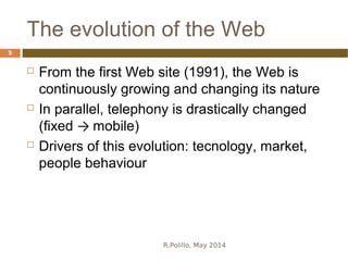 The evolution of the Web
R.Polillo, May 2014
5
 From the first Web site (1991), the Web is
continuously growing and changing its nature
 In parallel, telephony is drastically changed
(fixed → mobile)
 Drivers of this evolution: tecnology, market,
people behaviour
 
