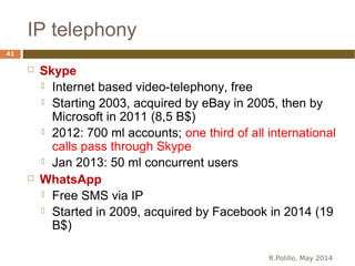 IP telephony
R.Polillo, May 2014
41
 Skype
 Internet based video-telephony, free
 Starting 2003, acquired by eBay in 2005, then by
Microsoft in 2011 (8,5 B$)
 2012: 700 ml accounts; one third of all international
calls pass through Skype
 Jan 2013: 50 ml concurrent users
 WhatsApp
 Free SMS via IP
 Started in 2009, acquired by Facebook in 2014 (19
B$)
 