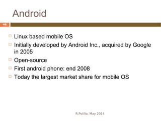 Android
R.Polillo, May 2014
46
 Linux based mobile OS
 Initially developed by Android Inc., acquired by Google
in 2005
 Open-source
 First android phone: end 2008
 Today the largest market share for mobile OS
 