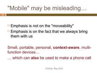 "Mobile" may be misleading…
R.Polillo, May 2014
52
 Emphasis is not on the "moveability"
 Emphasis is on the fact that we always bring
them with us
Small, portable, personal, context-aware, multi-
function devices…
… which can also be used to make a phone call
 