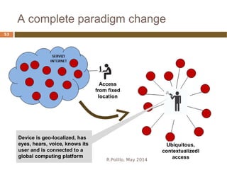 A complete paradigm change
R.Polillo, May 2014
53
Access
from fixed
location
Ubiquitous,
contextualizedl
access
Device is geo-localized, has
eyes, hears, voice, knows its
user and is connected to a
global computing platform
 