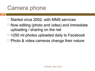 Camera phone
R.Polillo, May 2014
56
 Started circa 2002, with MMS services
 Now editing (photo and video) and immediate
uploading / sharing on the net
 >250 ml photos uploaded daily to Facebook
 Photo & videa cameras change their nature
 
