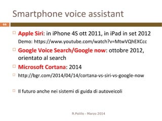 Smartphone voice assistant
 Apple Siri: in iPhone 4S ott 2011, in iPad in set 2012
Demo: https://www.youtube.com/watch?v=MtwVQhEXCcc
 Google Voice Search/Google now: ottobre 2012,
orientato al search
 Microsoft Cortana: 2014
 http://bgr.com/2014/04/14/cortana-vs-siri-vs-google-now
 Il futuro anche nei sistemi di guida di autoveicoli
R.Polillo - Marzo 2014
66
 