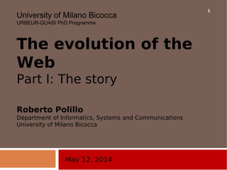 May 12, 2014
University of Milano Bicocca
URBEUR-QUASI PhD Programme
The evolution of the
Web
Part I: The story
Roberto Polillo
Department of Informatics, Systems and Communications
University of Milano Bicocca
1
 
