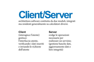 Client/Serverarchitettura software costituita da due moduli, integrati
ma residenti generalmente su calcolatori diversi.
Client
(interagisce l’utente)
gestisce:
l’interfaccia utente,
verificando i dati inseriti
e inviando le richieste
dell’utente
Server
svolge le operazioni
necessarie per
realizzare un servizio;
(gestione banche dati,
aggiornamento dati e
loro integrità)
 