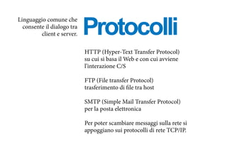 Protocolli
HTTP (Hyper-Text Transfer Protocol)
su cui si basa il Web e con cui avviene
l’interazione C/S
FTP (File transfer Protocol)
trasferimento di file tra host
SMTP (Simple Mail Transfer Protocol)
per la posta elettronica
Per poter scambiare messaggi sulla rete si
appoggiano sui protocolli di rete TCP/IP.
Linguaggio comune che
consente il dialogo tra
client e server.
 