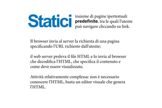 Statici
Il browser invia al server la richiesta di una pagina
specificando l’URL richiesto dall’utente;
il web server preleva il file HTML e lo invia al browser
che decodifica l’HTML, che specifica il contenuto e
come deve essere visualizzato.
Attività relativamente complessa: non è necessario
conoscere l’HTML, basta un editor visuale che genera
l’HTML.
insieme di pagine ipertestuali
predefinite, tra le quali l’utente
può navigare cliccando su link.
 