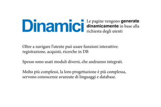 Dinamici
Oltre a navigare l’utente può usare funzioni interattive:
registrazione, acquisti, ricerche in DB
Spesso sono usati moduli diversi, che andranno integrati.
Molto più complessi, la loro progettazione è più complessa,
servono conoscenze avanzate di linguaggi e database.
Le pagine vengono generate
dinamicamente in base alla
richiesta degli utenti
 