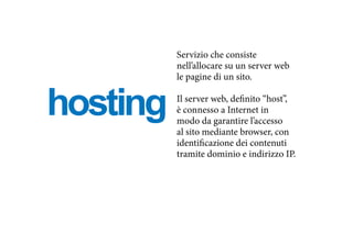 hosting
Servizio che consiste
nell’allocare su un server web
le pagine di un sito.
Il server web, definito “host”,
è connesso a Internet in
modo da garantire l’accesso
al sito mediante browser, con
identificazione dei contenuti
tramite dominio e indirizzo IP.
 