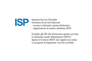 ISP
Internet Service Provider
Fornitore di servizi Internet:
- accesso a Internet e posta elettronica
- registrazione di nomi a dominio DNS
In Italia, gli ISP che forniscono questo servizio
si chiamano anche Maintainers (MNT).
Spesso è lo stesso MNT che registra un nome
a occuparsi di impostare i servizi correlati.
 