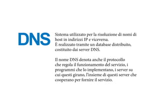 DNS
Sistema utilizzato per la risoluzione di nomi di
host in indirizzi IP e viceversa.
È realizzato tramite un database distribuito,
costituito dai server DNS.
Il nome DNS denota anche il protocollo
che regola il funzionamento del servizio, i
programmi che lo implementano, i server su
cui questi girano, l’insieme di questi server che
cooperano per fornire il servizio.
 