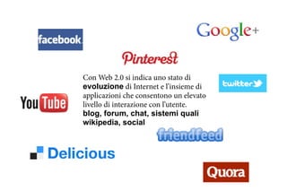 Con Web 2.0 si indica uno stato di
evoluzione di Internet e l’insieme di
applicazioni che consentono un elevato
livello di interazione con l’utente.
blog, forum, chat, sistemi quali
wikipedia, social
 